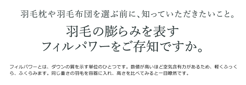 フィルパワーとは、ダウンの質を示す単位のひとつです。数値が高いほど空気含有力があるため、軽くふっくら、ふくらみます。同じ重さの羽毛を容器に入れ、高さを比べてみると一目瞭然です。