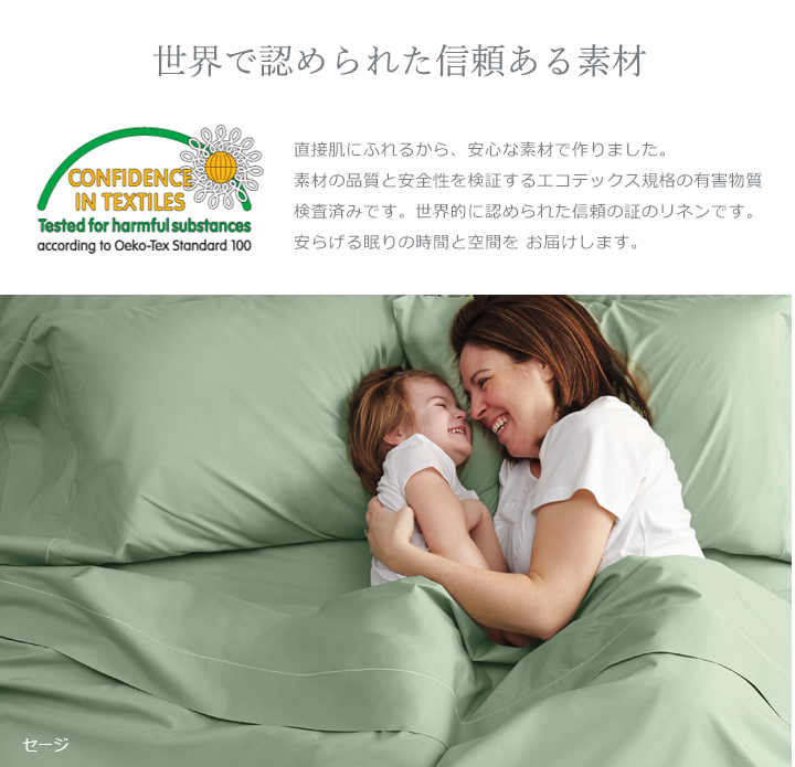 直接肌にふれるから、安心な素材で作りました。素材の品質と安全性を検証するエコテックス規格の有害物質検査済みです。世界的に認められた信頼の証のリネンです。安らげる眠りの時間と空間を お届けします。